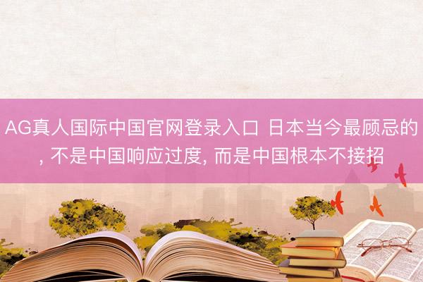 AG真人国际中国官网登录入口 日本当今最顾忌的， 不是中国响应过度， 而是中国根本不接招