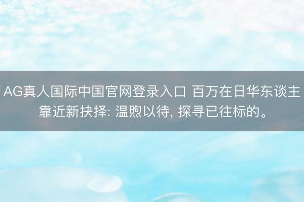 AG真人国际中国官网登录入口 百万在日华东谈主靠近新抉择: 温煦以待， 探寻已往标的。