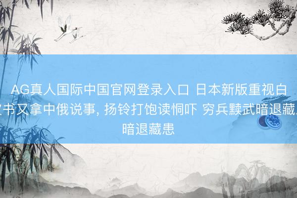 AG真人国际中国官网登录入口 日本新版重视白皮书又拿中俄说事， 扬铃打饱读恫吓 穷兵黩武暗退藏患