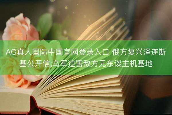AG真人国际中国官网登录入口 俄方复兴泽连斯基公开信;乌军迫害敌方无东谈主机基地