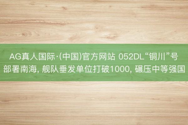 AG真人国际·(中国)官方网站 052DL“铜川”号部署南海， 舰队垂发单位打破1000， 碾压中等强国