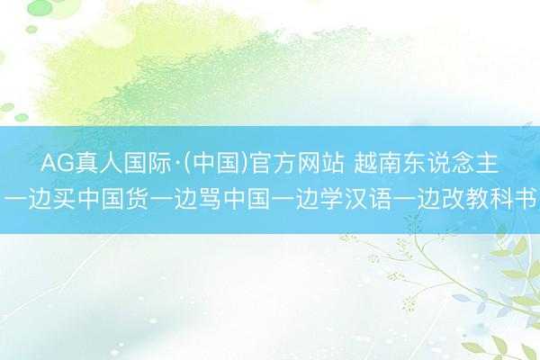AG真人国际·(中国)官方网站 越南东说念主一边买中国货一边骂中国一边学汉语一边改教科书