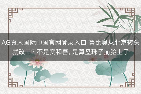 AG真人国际中国官网登录入口 鲁比奥从北京转头就改口? 不是变和善， 是算盘珠子崩脸上了