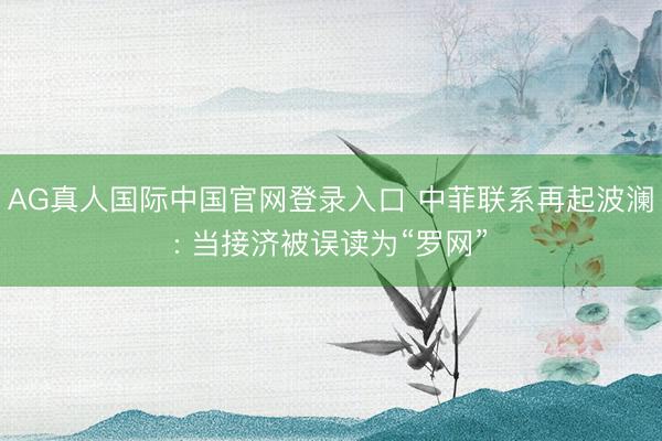 AG真人国际中国官网登录入口 中菲联系再起波澜: 当接济被误读为“罗网”