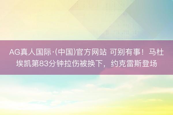 AG真人国际·(中国)官方网站 可别有事！马杜埃凯第83分钟