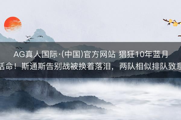 AG真人国际·(中国)官方网站 猖狂10年蓝月活命！斯通斯告别战被换着落泪，两队相似排队致意