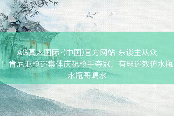 AG真人国际·(中国)官方网站 东谈主从众𠈌！肯尼亚枪迷集体庆祝枪手夺冠，有球迷效仿水瓶哥喝水