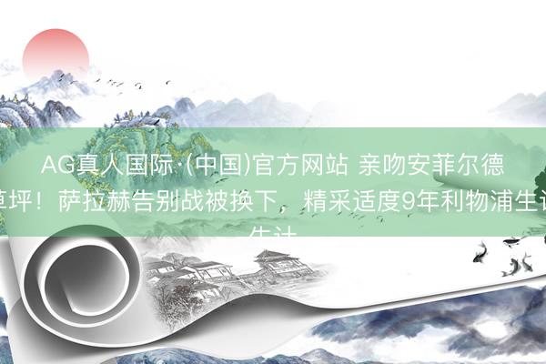 AG真人国际·(中国)官方网站 亲吻安菲尔德草坪！萨拉赫告别战被换下，精采适度9年利物浦生计