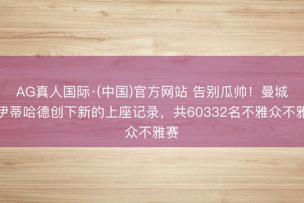 AG真人国际·(中国)官方网站 告别瓜帅！曼城在伊蒂哈德创下新的上座记录，共60332名不雅众不雅赛