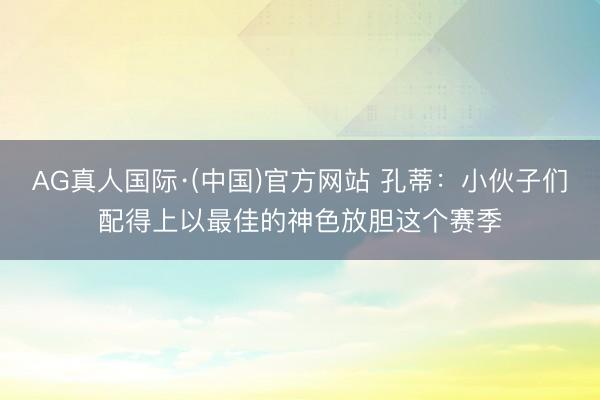 AG真人国际·(中国)官方网站 孔蒂：小伙子们配得上以最佳的神色放胆这个赛季