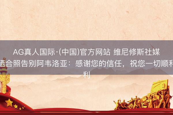 AG真人国际·(中国)官方网站 维尼修斯社媒晒合照告别阿韦洛亚：感谢您的信任，祝您一切顺利