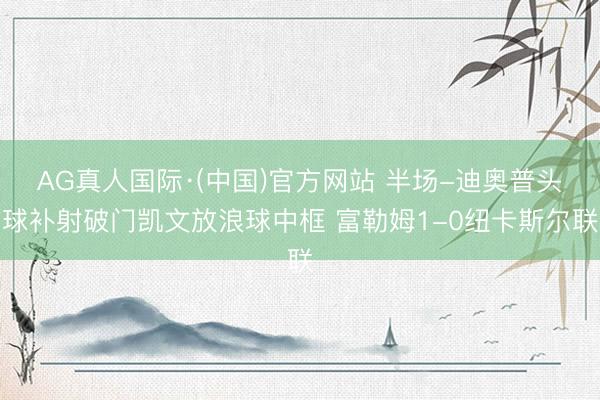 AG真人国际·(中国)官方网站 半场-迪奥普头球补射破门凯文放浪球中框 富勒姆1-0纽卡斯尔联