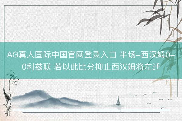 AG真人国际中国官网登录入口 半场-西汉姆0-0利兹联 若以此比分抑止西汉姆将左迁