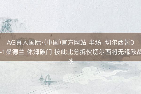 AG真人国际·(中国)官方网站 半场-切尔西暂0-1桑德兰 休姆破门 按此比分拆伙切尔西将无缘欧战