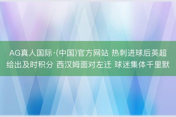 AG真人国际·(中国)官方网站 热刺进球后英超给出及时积分 西汉姆面对左迁 球迷集体千里默
