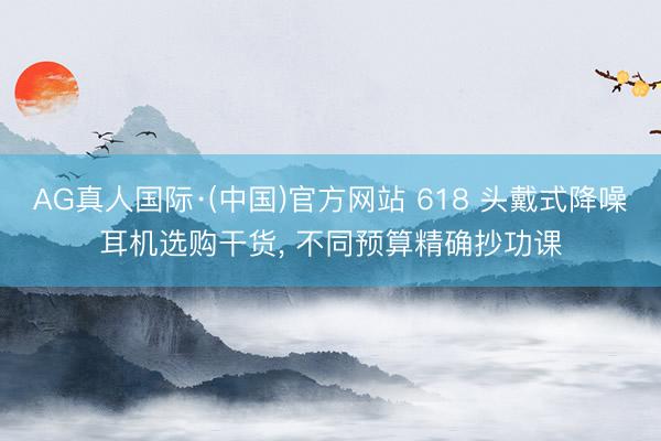 AG真人国际·(中国)官方网站 618 头戴式降噪耳机选购干