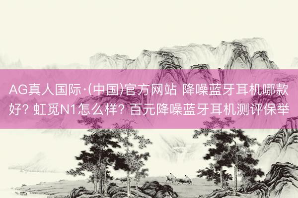 AG真人国际·(中国)官方网站 降噪蓝牙耳机哪款好? 虹觅N1怎么样? 百元降噪