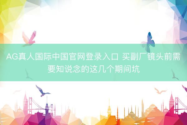 AG真人国际中国官网登录入口 买副厂镜头前需要知说念的这几个期间坑