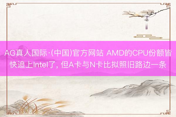 AG真人国际·(中国)官方网站 AMD的CPU份额皆快追上Intel了， 但A卡与N卡比拟照旧路边一条