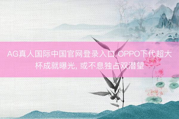 AG真人国际中国官网登录入口 OPPO下代超大杯成就曝光， 或不息独占双潜望