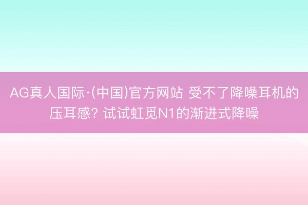 AG真人国际·(中国)官方网站 受不了降噪耳机的压耳感? 试试虹觅N1的渐进式降噪