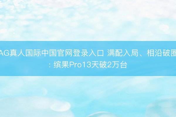 AG真人国际中国官网登录入口 满配入局、相沿破圈: 缤果Pro13天破2万台