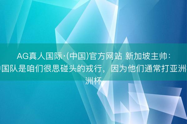 AG真人国际·(中国)官方网站 新加坡主帅：中国队是咱们很思碰头的戎行，因为他们通常打亚洲杯