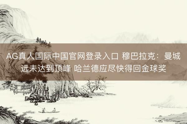 AG真人国际中国官网登录入口 穆巴拉克：曼城远未达到顶峰 哈兰德应尽快得回金球奖