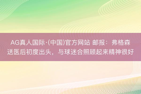AG真人国际·(中国)官方网站 邮报：弗格森送医后初度出头，与球迷合照顾起来精神很好