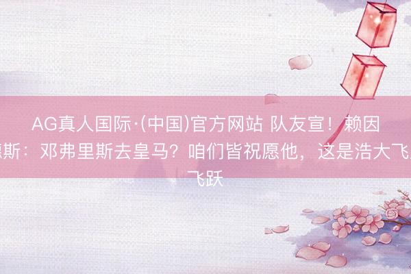 AG真人国际·(中国)官方网站 队友宣！赖因德斯：邓弗里斯去皇马？咱们皆祝愿他，这是浩大飞跃