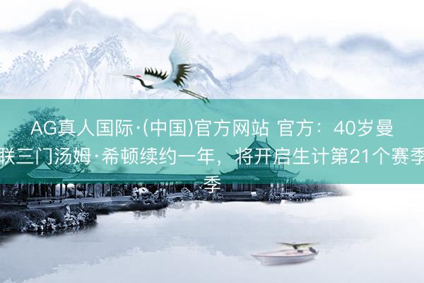 AG真人国际·(中国)官方网站 官方:40岁曼联三门汤姆·希顿续约一年,将开启生计第21个赛季