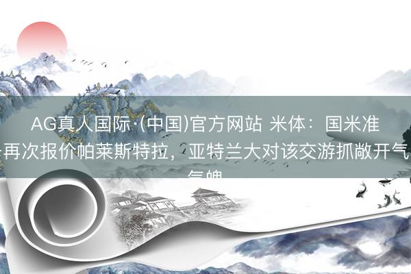 AG真人国际·(中国)官方网站 米体：国米准备再次报价帕莱斯特拉，亚特兰大对该交游抓敞开气魄