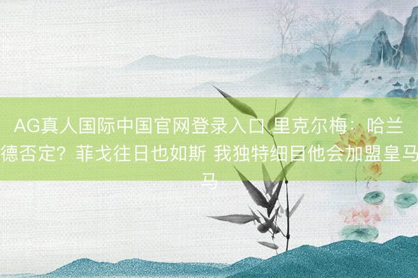 AG真人国际中国官网登录入口 里克尔梅：哈兰德否定？菲戈往日也如斯 我独特细目他会加盟皇马