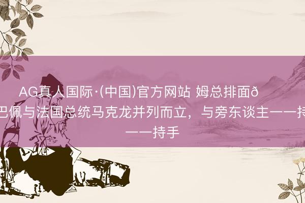 AG真人国际·(中国)官方网站 姆总排面😎姆巴佩与法国总统马克龙并列而立,与旁东谈主一一持手