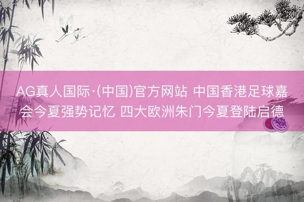 AG真人国际·(中国)官方网站 中国香港足球嘉会今夏强势记忆 四大欧洲朱门今夏登陆启德