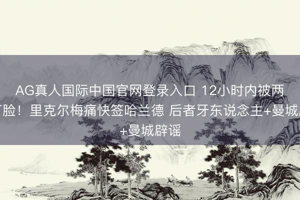 AG真人国际中国官网登录入口 12小时内被两次打脸！里克尔梅痛快签哈兰德 后者牙东说念主+曼城辟谣