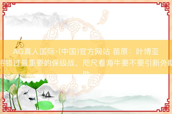 AG真人国际·(中国)官方网站 苗原:叶博亚将错过最重要的保级战,咫尺看海牛要不要引新外助