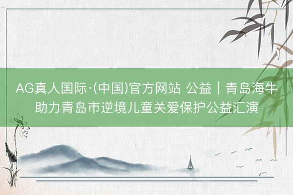 AG真人国际·(中国)官方网站 公益|青岛海牛助力青岛市逆境儿童关爱保护公益汇演