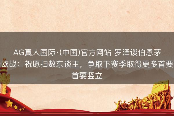 AG真人国际·(中国)官方网站 罗泽谈伯恩茅斯进欧战：祝愿扫数东谈主，争取下赛季取得更多首要竖立