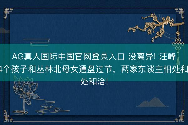 AG真人国际中国官网登录入口 没离异! 汪峰带4个孩子和丛林北母女通盘过节，两家东谈主相处和洽!