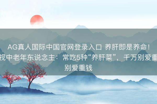AG真人国际中国官网登录入口 养肝即是养命！忽视中老年东说念主：常吃5种“养肝菜”，千万别爱重钱