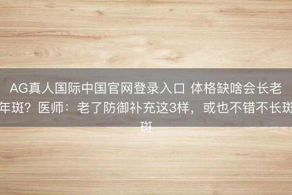 AG真人国际中国官网登录入口 体格缺啥会长老年斑?医师:老了防御补充这3样,或也不错不长斑