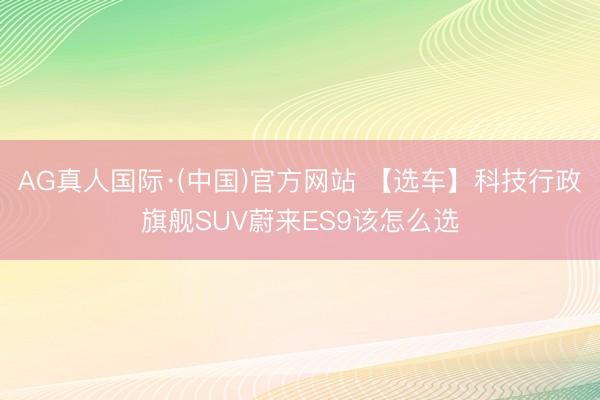 AG真人国际·(中国)官方网站 【选车】科技行政旗舰SUV蔚来ES9该怎么选