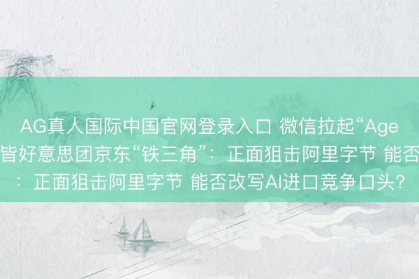AG真人国际中国官网登录入口 微信拉起“Agent一又友圈”、腾讯凑皆好意思团京东“铁三角”:正面狙击阿里字节 能否改写AI进口竞争口头?