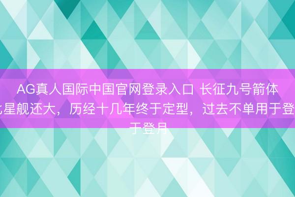 AG真人国际中国官网登录入口 长征九号箭体比星舰还大，历经十几年终于定型，过去不单用于登月