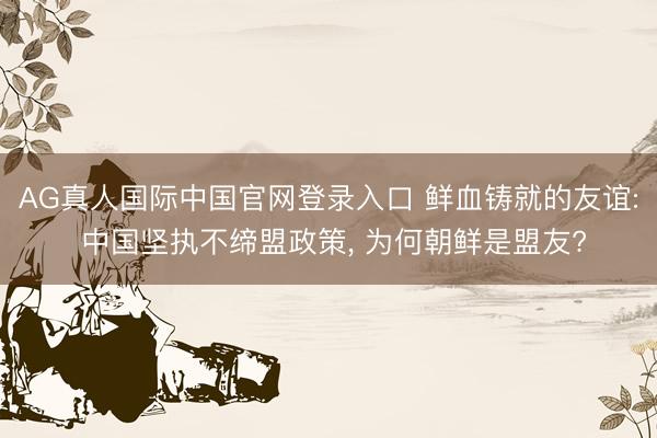 AG真人国际中国官网登录入口 鲜血铸就的友谊: 中国坚执不缔盟政策， 为何朝鲜是盟友?