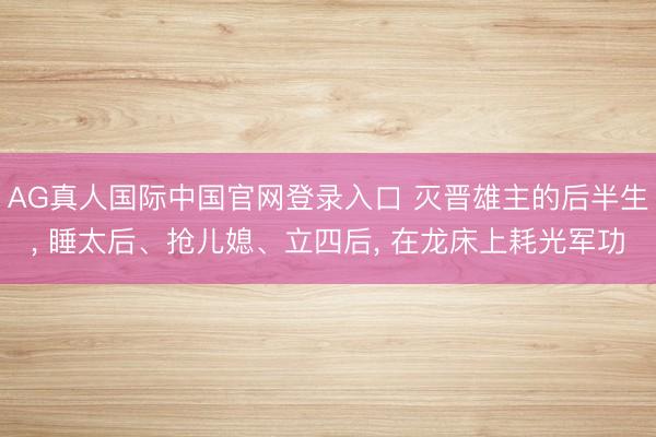 AG真人国际中国官网登录入口 灭晋雄主的后半生， 睡太后、抢儿媳、立四后， 在龙床上耗光军功