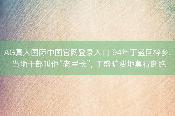 AG真人国际中国官网登录入口 94年丁盛回梓乡， 当地干部叫他“老军长”， 丁盛旷费地莫得断绝