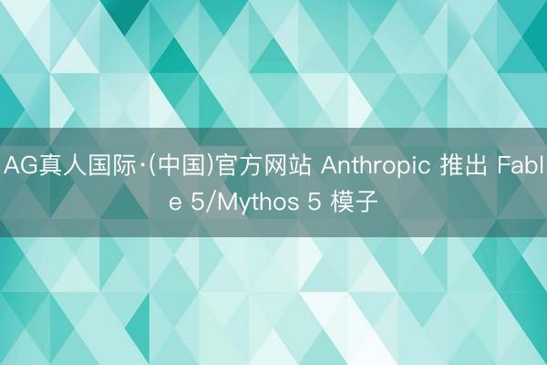 AG真人国际·(中国)官方网站 Anthropic 推出 Fable 5/Mythos 5 模子