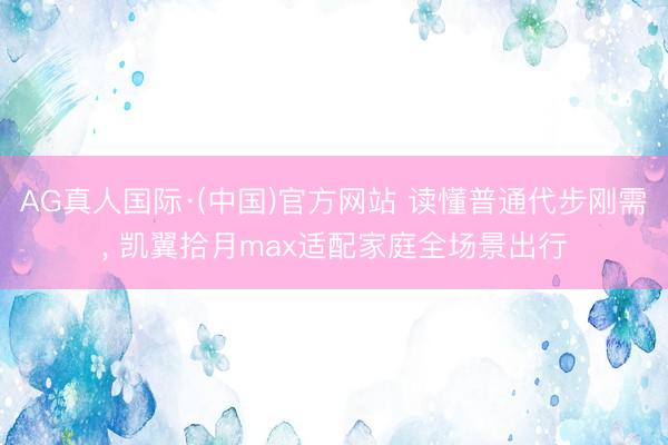 AG真人国际·(中国)官方网站 读懂普通代步刚需， 凯翼拾月max适配家庭全场景出行